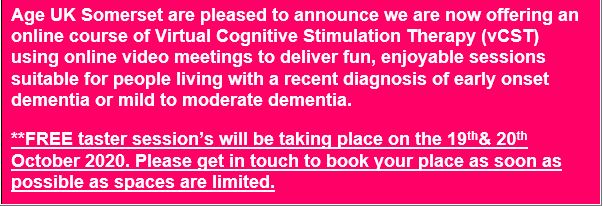 Text Box: Age UK Somerset are pleased to announce we are now offering an online course of Virtual Cognitive Stimulation Therapy (vCST) using online video meetings to deliver fun, enjoyable sessions suitable for people living with a recent diagnosis of early onset dementia or mild to moderate dementia.
**FREE taster session’s will be taking place on the 19th& 20th October 2020. Please get in touch to book your place as soon as possible as spaces are limited.

